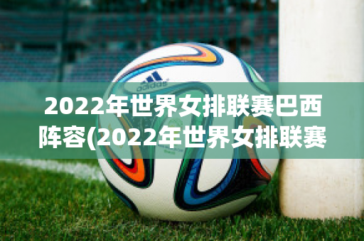 2022年世界女排联赛巴西阵容(2022年世界女排联赛巴西阵容是谁)