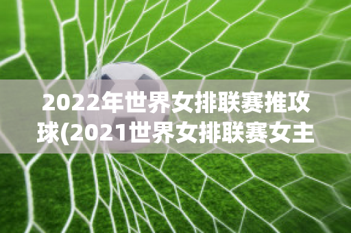 2022年世界女排联赛推攻球(2021世界女排联赛女主攻海报)