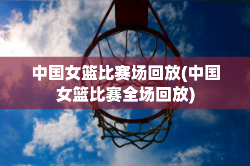 中国女篮比赛场回放(中国女篮比赛全场回放)