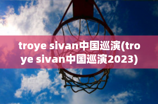 troye sivan中国巡演(troye sivan中国巡演2023)
